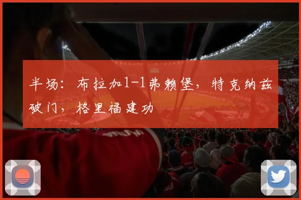 半场：布拉加1-1弗赖堡，特克纳兹破门，格里福建功