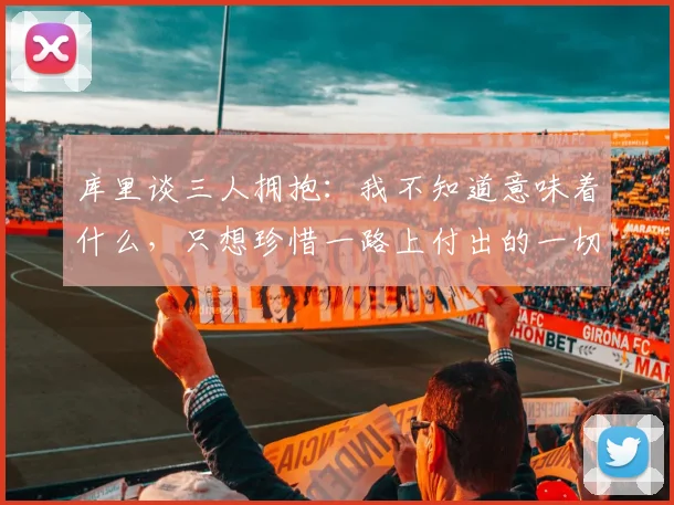 库里谈三人拥抱：我不知道意味着什么，只想珍惜一路上付出的一切