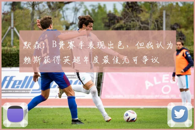 默森：B费赛季表现出色，但我认为赖斯获得英超年度最佳无可争议