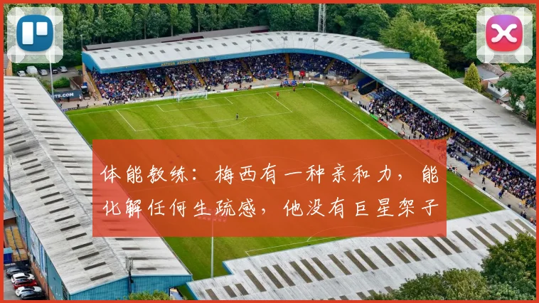 体能教练：梅西有一种亲和力，能化解任何生疏感，他没有巨星架子