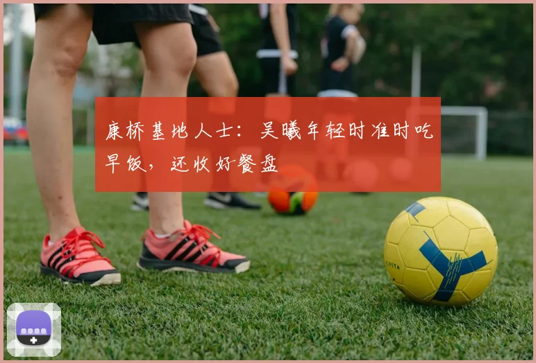 康桥基地人士：吴曦年轻时准时吃早饭，还收好餐盘
